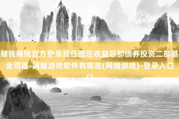 赌钱赚钱官方登录现任固定收益总部债券投资二部基金司理-网赌游戏软件有哪些(网赌游戏)-登录入口