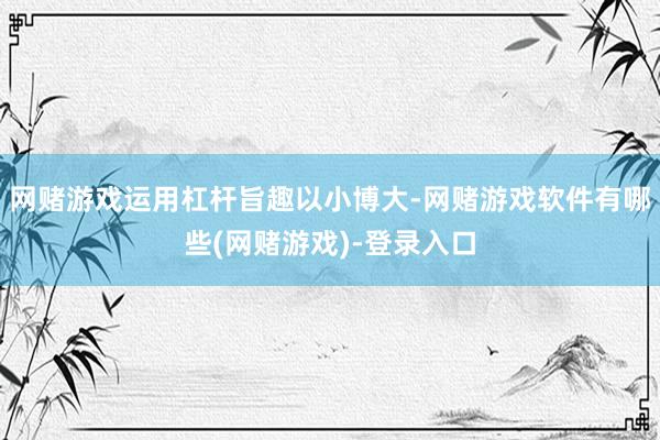 网赌游戏运用杠杆旨趣以小博大-网赌游戏软件有哪些(网赌游戏)-登录入口