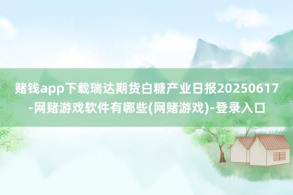 赌钱app下载瑞达期货白糖产业日报20250617-网赌游戏软件有哪些(网赌游戏)-登录入口