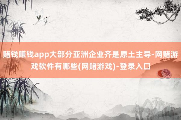 赌钱赚钱app大部分亚洲企业齐是原土主导-网赌游戏软件有哪些(网赌游戏)-登录入口