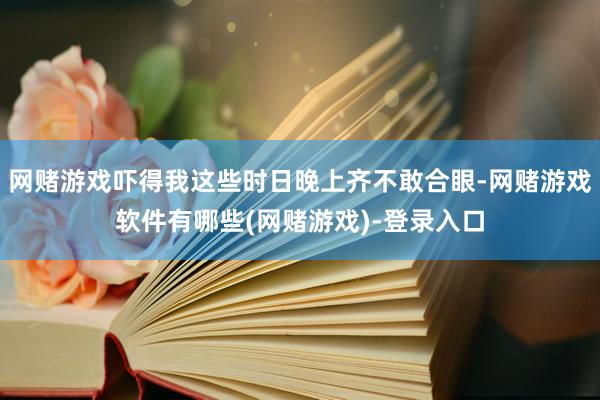 网赌游戏吓得我这些时日晚上齐不敢合眼-网赌游戏软件有哪些(网赌游戏)-登录入口