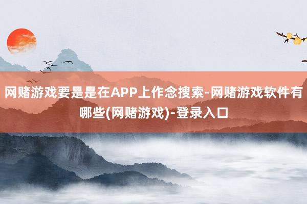 网赌游戏要是是在APP上作念搜索-网赌游戏软件有哪些(网赌游戏)-登录入口