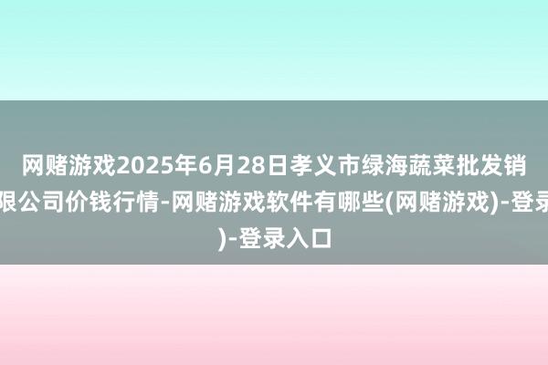 网赌游戏2025年6月28日孝义市绿海蔬菜批发销售有限公司价钱行情-网赌游戏软件有哪些(网赌游戏)-登录入口