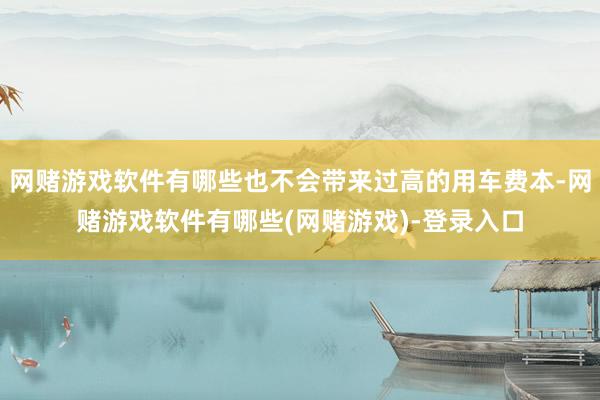 网赌游戏软件有哪些也不会带来过高的用车费本-网赌游戏软件有哪些(网赌游戏)-登录入口