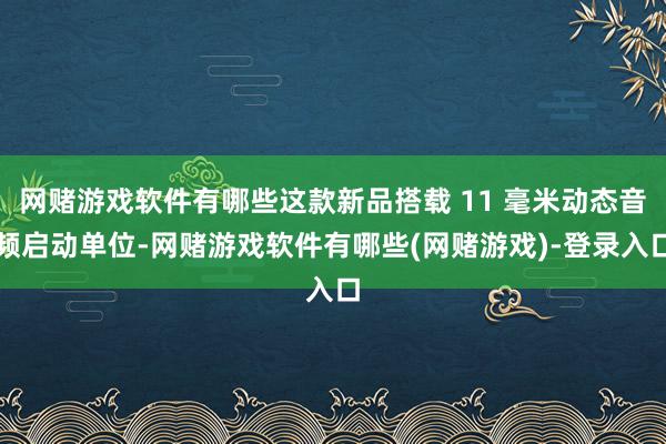 网赌游戏软件有哪些这款新品搭载 11 毫米动态音频启动单位-网赌游戏软件有哪些(网赌游戏)-登录入口