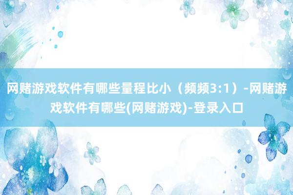 网赌游戏软件有哪些量程比小（频频3:1）-网赌游戏软件有哪些(网赌游戏)-登录入口