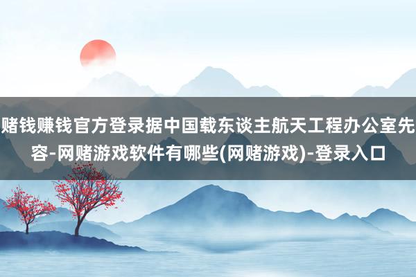 赌钱赚钱官方登录据中国载东谈主航天工程办公室先容-网赌游戏软件有哪些(网赌游戏)-登录入口