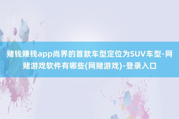 赌钱赚钱app尚界的首款车型定位为SUV车型-网赌游戏软件有哪些(网赌游戏)-登录入口