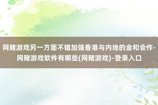 网赌游戏另一方面不错加强香港与内地的金和会作-网赌游戏软件有哪些(网赌游戏)-登录入口