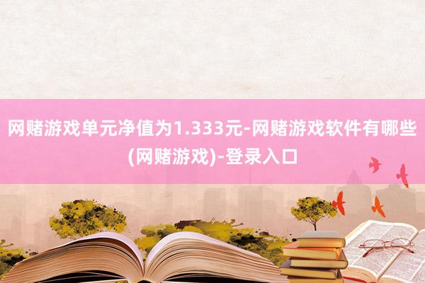 网赌游戏单元净值为1.333元-网赌游戏软件有哪些(网赌游戏)-登录入口
