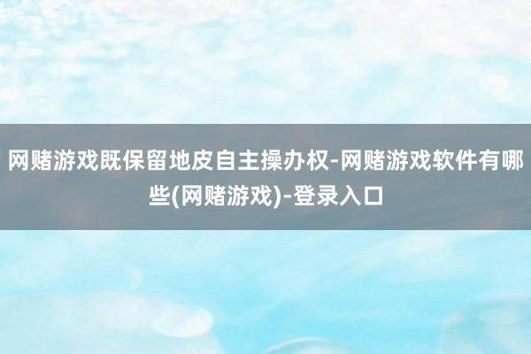 网赌游戏既保留地皮自主操办权-网赌游戏软件有哪些(网赌游戏)-登录入口