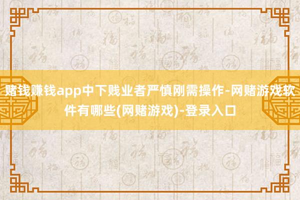 赌钱赚钱app中下贱业者严慎刚需操作-网赌游戏软件有哪些(网赌游戏)-登录入口