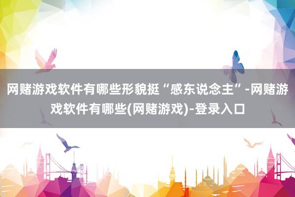 网赌游戏软件有哪些形貌挺“感东说念主”-网赌游戏软件有哪些(网赌游戏)-登录入口