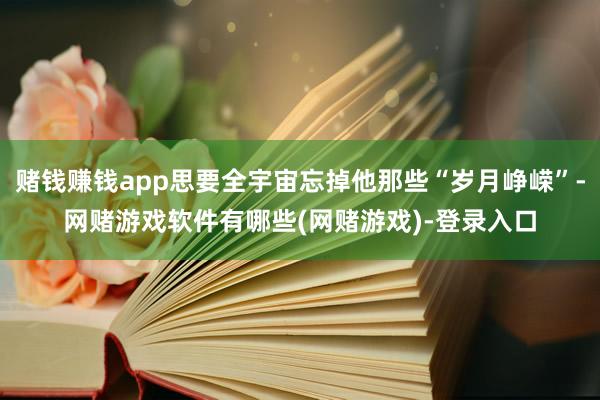 赌钱赚钱app思要全宇宙忘掉他那些“岁月峥嵘”-网赌游戏软件有哪些(网赌游戏)-登录入口