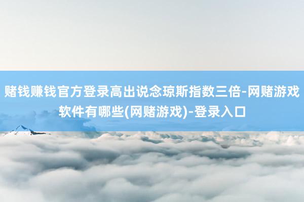 赌钱赚钱官方登录高出说念琼斯指数三倍-网赌游戏软件有哪些(网赌游戏)-登录入口