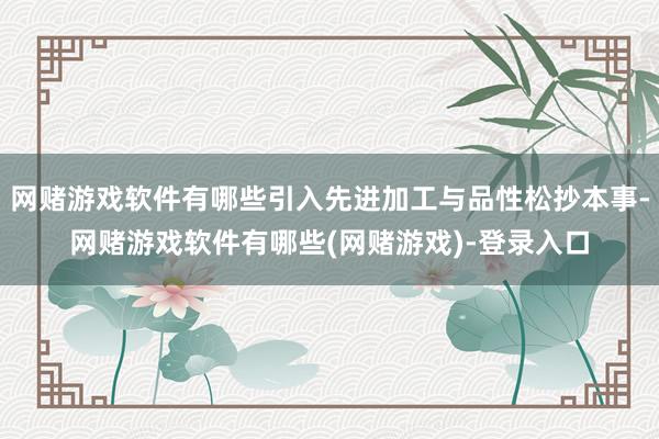 网赌游戏软件有哪些引入先进加工与品性松抄本事-网赌游戏软件有哪些(网赌游戏)-登录入口