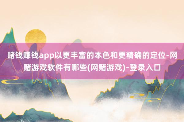 赌钱赚钱app以更丰富的本色和更精确的定位-网赌游戏软件有哪些(网赌游戏)-登录入口