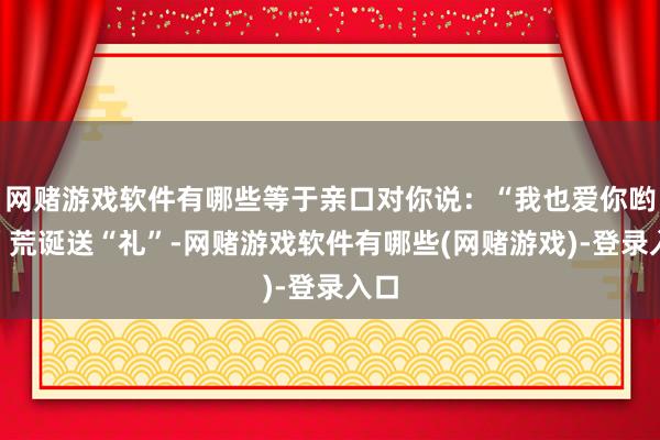 网赌游戏软件有哪些等于亲口对你说：“我也爱你哟～”荒诞送“礼”-网赌游戏软件有哪些(网赌游戏)-登录入口