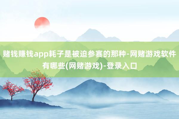 赌钱赚钱app耗子是被迫参赛的那种-网赌游戏软件有哪些(网赌游戏)-登录入口