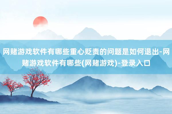 网赌游戏软件有哪些重心贬责的问题是如何退出-网赌游戏软件有哪些(网赌游戏)-登录入口