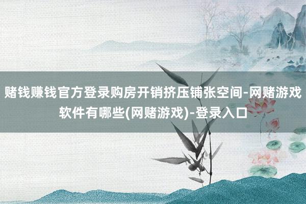 赌钱赚钱官方登录购房开销挤压铺张空间-网赌游戏软件有哪些(网赌游戏)-登录入口
