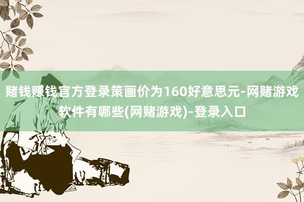 赌钱赚钱官方登录策画价为160好意思元-网赌游戏软件有哪些(网赌游戏)-登录入口