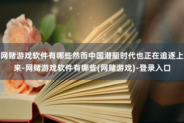 网赌游戏软件有哪些然而中国潜艇时代也正在追逐上来-网赌游戏软件有哪些(网赌游戏)-登录入口