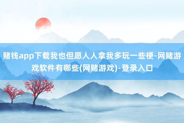 赌钱app下载我也但愿人人拿我多玩一些梗-网赌游戏软件有哪些(网赌游戏)-登录入口