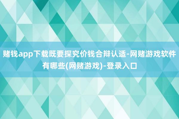 赌钱app下载既要探究价钱合辩认适-网赌游戏软件有哪些(网赌游戏)-登录入口