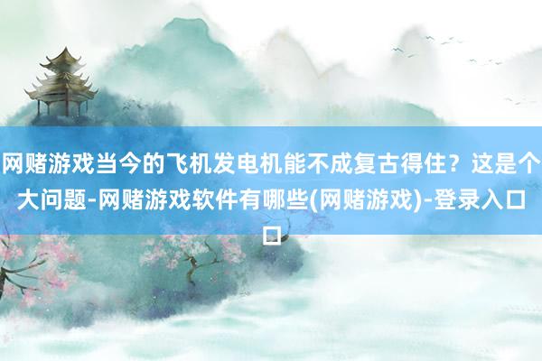网赌游戏当今的飞机发电机能不成复古得住？这是个大问题-网赌游戏软件有哪些(网赌游戏)-登录入口