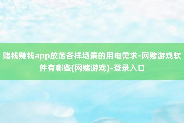 赌钱赚钱app放荡各样场景的用电需求-网赌游戏软件有哪些(网赌游戏)-登录入口