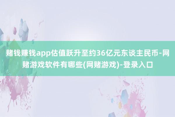 赌钱赚钱app估值跃升至约36亿元东谈主民币-网赌游戏软件有哪些(网赌游戏)-登录入口