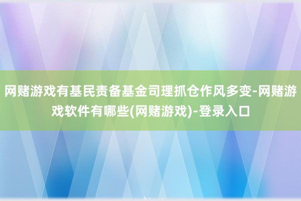网赌游戏有基民责备基金司理抓仓作风多变-网赌游戏软件有哪些(网赌游戏)-登录入口