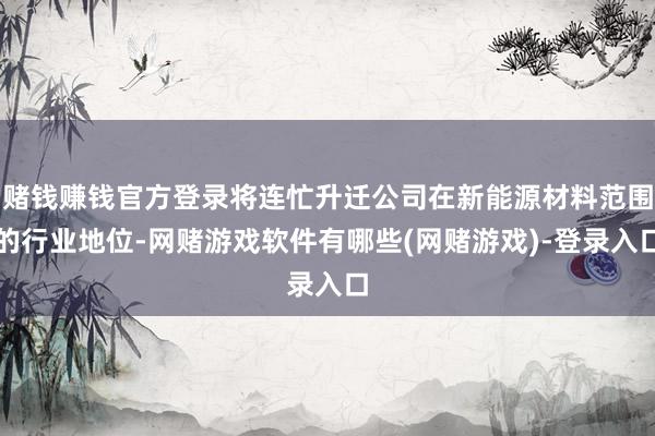 赌钱赚钱官方登录将连忙升迁公司在新能源材料范围的行业地位-网赌游戏软件有哪些(网赌游戏)-登录入口