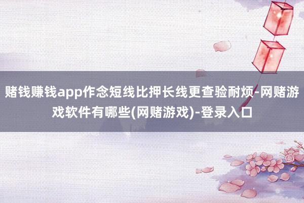 赌钱赚钱app作念短线比押长线更查验耐烦-网赌游戏软件有哪些(网赌游戏)-登录入口