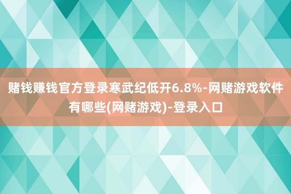 赌钱赚钱官方登录寒武纪低开6.8%-网赌游戏软件有哪些(网赌游戏)-登录入口