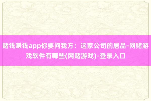 赌钱赚钱app你要问我方：这家公司的居品-网赌游戏软件有哪些(网赌游戏)-登录入口