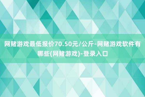 网赌游戏最低报价70.50元/公斤-网赌游戏软件有哪些(网赌游戏)-登录入口