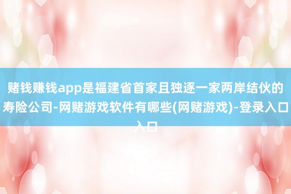 赌钱赚钱app是福建省首家且独逐一家两岸结伙的寿险公司-网赌游戏软件有哪些(网赌游戏)-登录入口