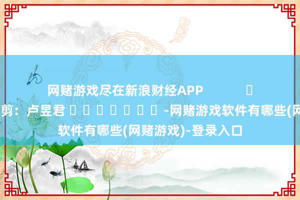网赌游戏尽在新浪财经APP 职守裁剪:卢昱君 -网赌游戏软件有哪些(网赌游戏)-登录入口