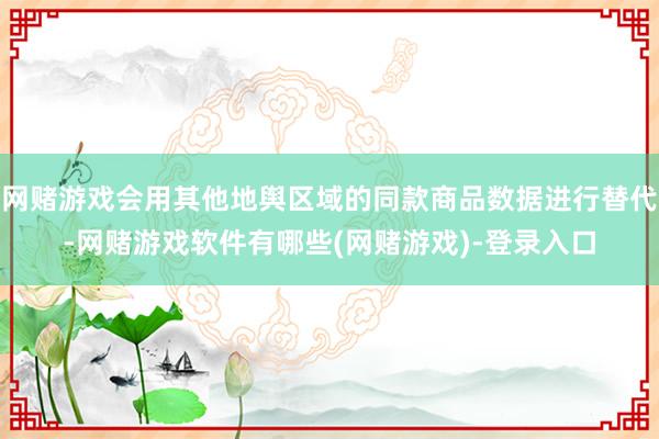 网赌游戏会用其他地舆区域的同款商品数据进行替代-网赌游戏软件有哪些(网赌游戏)-登录入口