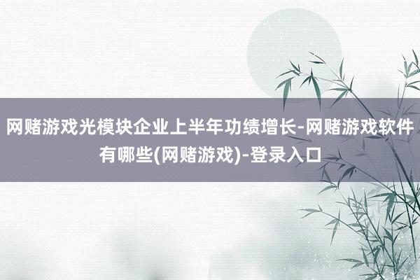 网赌游戏光模块企业上半年功绩增长-网赌游戏软件有哪些(网赌游戏)-登录入口