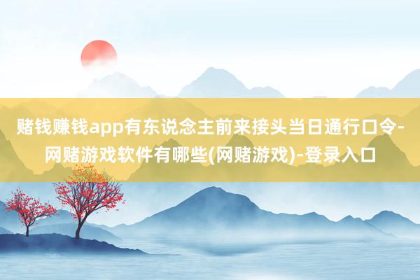 赌钱赚钱app有东说念主前来接头当日通行口令-网赌游戏软件有哪些(网赌游戏)-登录入口