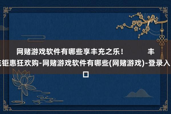 网赌游戏软件有哪些享丰充之乐!          丰充钜惠狂欢购-网赌游戏软件有哪些(网赌游戏)-登录入口