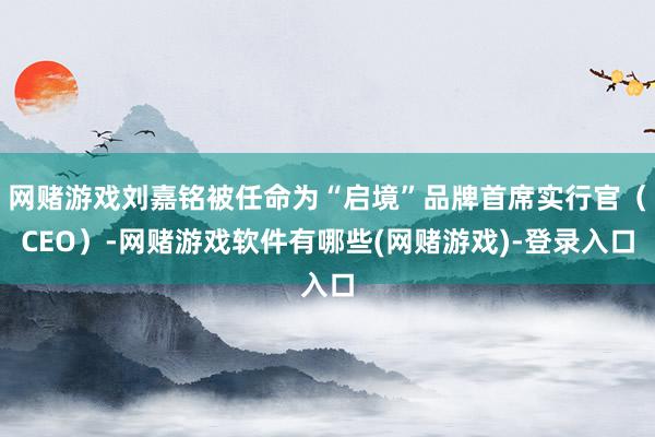网赌游戏刘嘉铭被任命为“启境”品牌首席实行官(CEO)-网赌游戏软件有哪些(网赌游戏)-登录入口