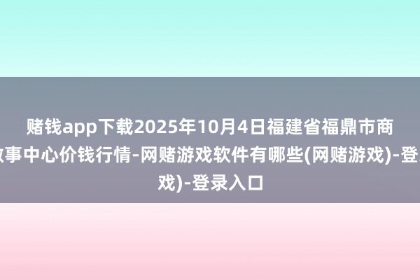赌钱app下载2025年10月4日福建省福鼎市商贸业做事中心价钱行情-网赌游戏软件有哪些(网赌游戏)-登录入口