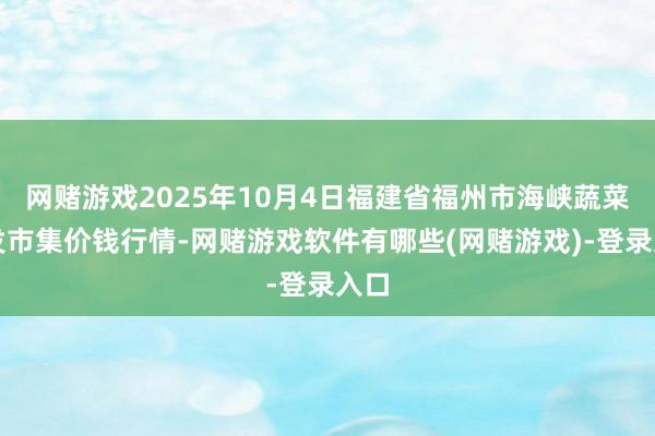 网赌游戏2025年10月4日福建省福州市海峡蔬菜批发市集价钱行情-网赌游戏软件有哪些(网赌游戏)-登录入口