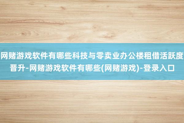 网赌游戏软件有哪些科技与零卖业办公楼租借活跃度晋升-网赌游戏软件有哪些(网赌游戏)-登录入口