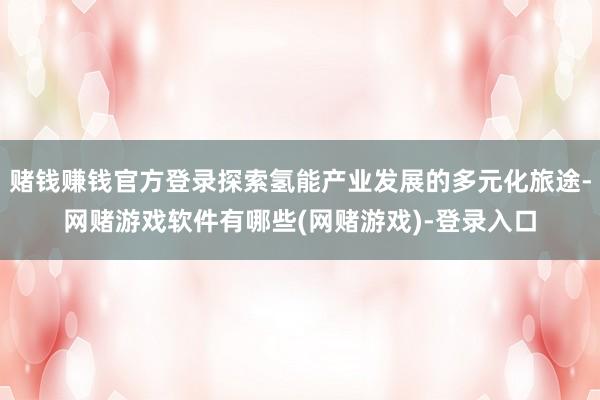 赌钱赚钱官方登录探索氢能产业发展的多元化旅途-网赌游戏软件有哪些(网赌游戏)-登录入口