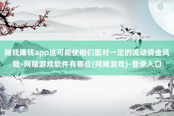 赌钱赚钱app这可能使咱们面对一定的流动资金风险-网赌游戏软件有哪些(网赌游戏)-登录入口